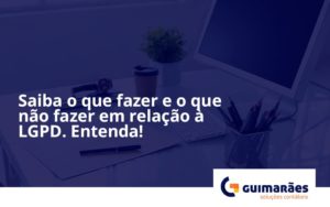 Saiba O Que Fazer E O Que Não Fazer Em Relação à Lgpd. Entenda! Guimaraes - Escritório de Contabilidade em Uruguaiana-RS  | Guimarães Soluções Contábeis